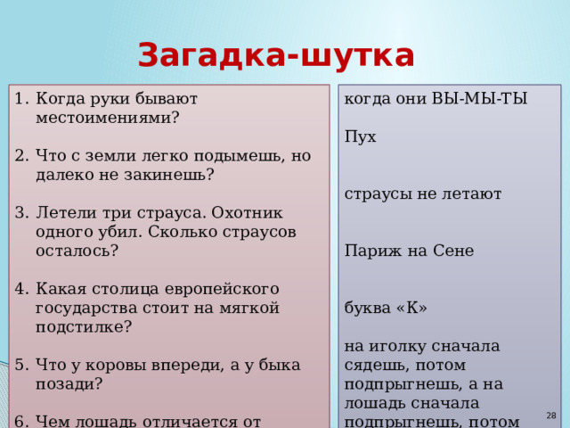 Загадка-шутка Когда руки бывают местоимениями? когда они ВЫ-МЫ-ТЫ Пух Что с земли легко подымешь, но далеко не закинешь? Летели три страуса. Охотник одного убил. Сколько страусов осталось? страусы не летают Какая столица европейского государства стоит на мягкой подстилке? Что у коровы впереди, а у быка позади? Париж на Сене Чем лошадь отличается от иголки? буква «К» на иголку сначала сядешь, потом подпрыгнешь, а на лошадь сначала подпрыгнешь, потом сядешь  