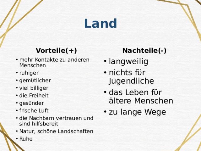 Land Vorteile(+) Nachteile(-) mehr Kontakte zu anderen Menschen ruhiger gemϋtlicher viel billiger die Freiheit gesϋnder frische Luft die Nachbarn vertrauen und sind hilfsbereit Natur, schöne Landschaften Ruhe langweilig nichts fϋr Jugendliche das Leben fϋr ältere Menschen zu lange Wege 