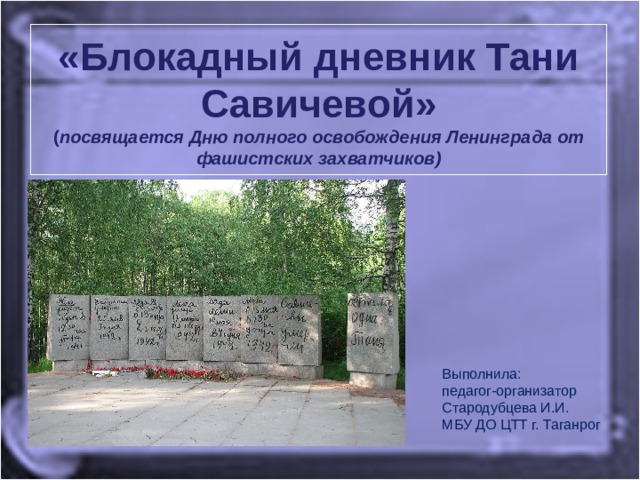 «Блокадный дневник Тани Савичевой»  ( посвящается Дню полного освобождения Ленинграда от фашистских захватчиков) Выполнила: педагог-организатор Стародубцева И.И. МБУ ДО ЦТТ г. Таганрог 