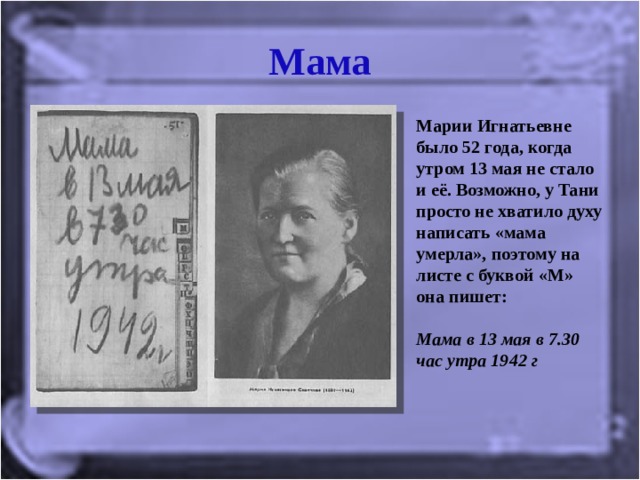 Мама Марии Игнатьевне было 52 года, когда утром 13 мая не стало и её. Возможно, у Тани просто не хватило духу написать «мама умерла», поэтому на листе с буквой «М» она пишет:   Мама в 13 мая в 7.30 час утра 1942 г   