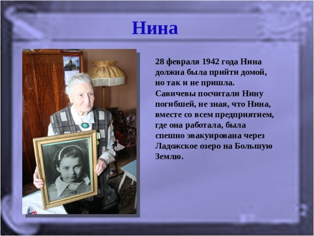 Нина 28 февраля 1942 года Нина должна была прийти домой, но так и не пришла. Савичевы посчитали Нину погибшей, не зная, что Нина, вместе со всем предприятием, где она работала, была спешно эвакуирована через Ладожское озеро на Большую Землю.  
