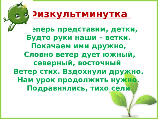  Физкультминутка   А теперь представим, детки,  Будто руки наши – ветки.  Покачаем ими дружно,   Словно ветер дует южный, северный, восточный  Ветер стих. Вздохнули дружно.  Нам урок продолжить нужно.  Подравнялись, тихо сели 