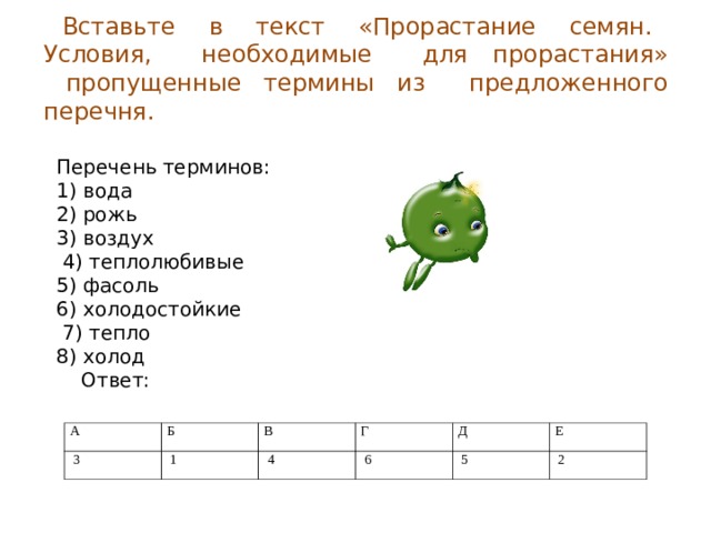 Вставьте в текст «Прорастание семян. Условия, необходимые для прорастания»  пропущенные термины из предложенного перечня.   Перечень терминов: 1) вода 2) рожь 3) воздух  4) теплолюбивые 5) фасоль 6) холодостойкие  7) тепло 8) холод  Ответ: А   3 Б В   1 Г   4 Д   6   5 Е   2 