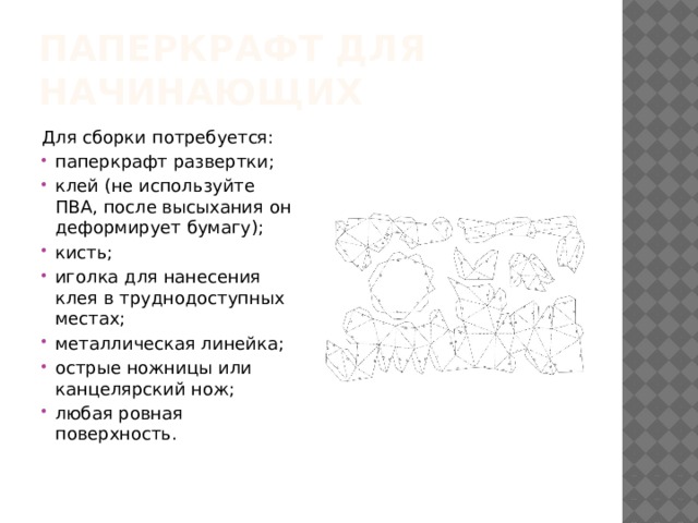Паперкрафт для начинающих Для сборки потребуется: паперкрафт развертки; клей (не используйте ПВА, после высыхания он деформирует бумагу); кисть; иголка для нанесения клея в труднодоступных местах; металлическая линейка; острые ножницы или канцелярский нож; любая ровная поверхность. 