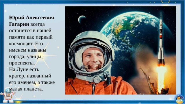 Юрий Алексеевич Гагарин всегда останется в нашей памяти как первый космонавт. Его именем названы города, улицы, проспекты. На Луне есть кратер, названный его именем, а также малая планета. 