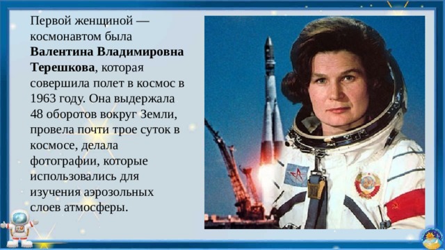 Первой женщиной — космонавтом была Валентина Владимировна Терешкова , которая совершила полет в космос в 1963 году. Она выдержала 48 оборотов вокруг Земли, провела почти трое суток в космосе, делала фотографии, которые использовались для изучения аэрозольных слоев атмосферы. 