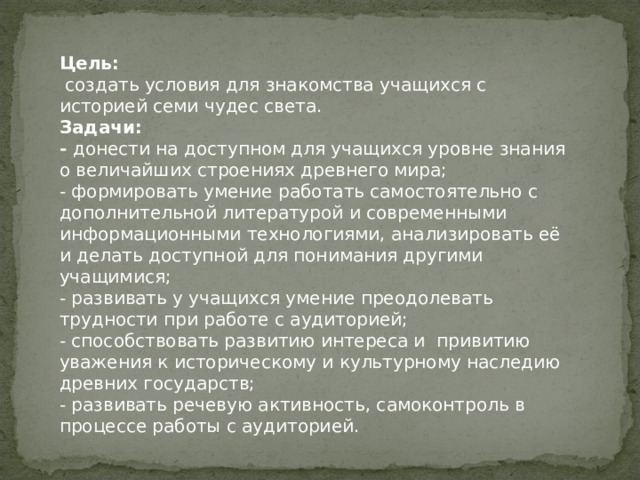 Цель:  создать условия для знакомства учащихся с историей семи чудес света. Задачи: - донести на доступном для учащихся уровне знания о величайших строениях древнего мира; - формировать умение работать самостоятельно с дополнительной литературой и современными информационными технологиями, анализировать её и делать доступной для понимания другими учащимися; - развивать у учащихся умение преодолевать трудности при работе с аудиторией; - способствовать развитию интереса и привитию уважения к историческому и культурному наследию древних государств; - развивать речевую активность, самоконтроль в процессе работы с аудиторией. 