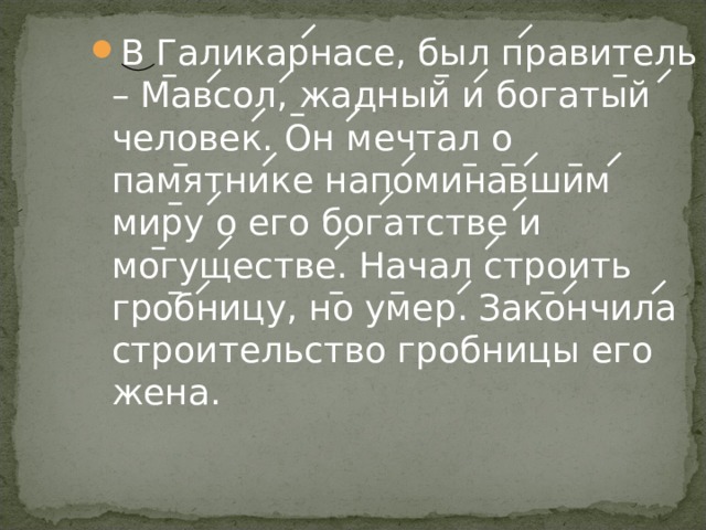 В Галикарнасе, был правитель – Мавсол, жадный и богатый человек. Он мечтал о памятнике напоминавшим миру о его богатстве и могуществе. Начал строить гробницу, но умер. Закончила строительство гробницы его жена. 