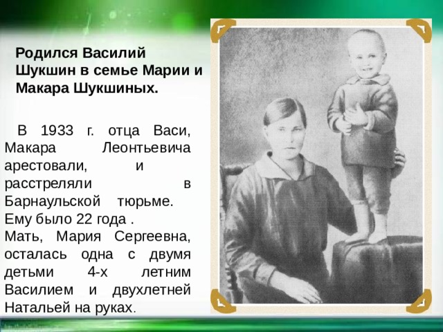 Родился Василий Шукшин в семье Марии и Макара Шукшиных.  В 1933 г. отца Васи, Макара Леонтьевича арестовали, и расстреляли в Барнаульской тюрьме. Ему было 22 года . Мать, Мария Сергеевна, осталась одна с двумя детьми 4-х летним Василием и двухлетней Натальей на руках . 