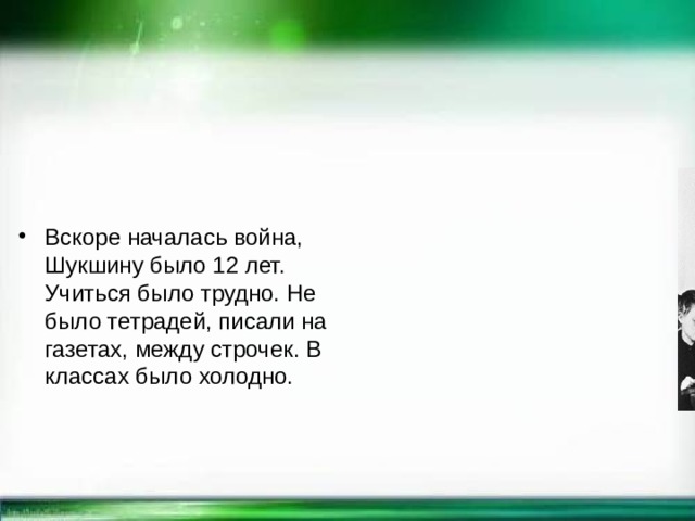  Вскоре началась война, Шукшину было 12 лет. Учиться было трудно. Не было тетрадей, писали на газетах, между строчек. В классах было холодно. 