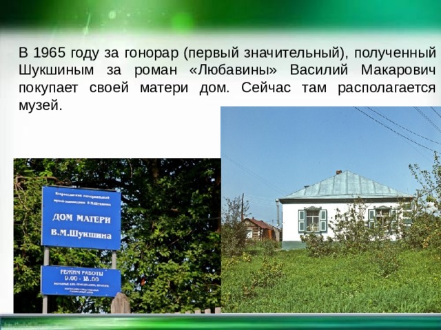 В 1965 году за гонорар (первый значительный), полученный Шукшиным за роман «Любавины» Василий Макарович покупает своей матери дом. Сейчас там располагается музей.   
