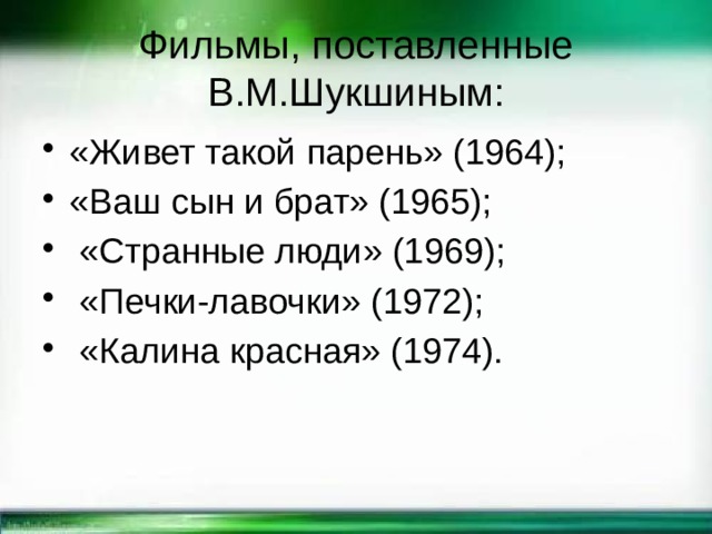 Фильмы, поставленные В.М.Шукшиным: «Живет такой парень» (1964); «Ваш сын и брат» (1965);  «Странные люди» (1969);  «Печки-лавочки» (1972);  «Калина красная» (1974). 