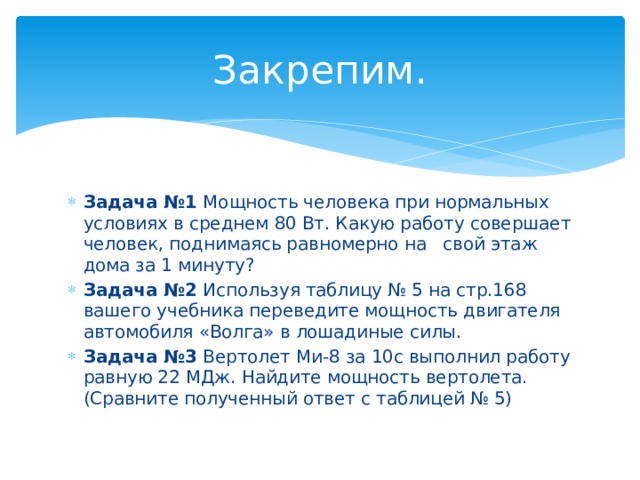 Закрепим. Задача №1 Мощность человека при нормальных условиях в среднем 80 Вт. Какую работу совершает человек, поднимаясь равномерно на свой этаж дома за 1 минуту? Задача №2 Используя таблицу № 5 на стр.168 вашего учебника переведите мощность двигателя автомобиля «Волга» в лошадиные силы. Задача №3 Вертолет Ми-8 за 10с выполнил работу равную 22 МДж. Найдите мощность вертолета. (Сравните полученный ответ с таблицей № 5) 