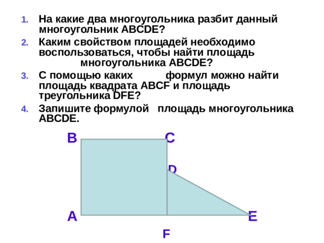 На какие два многоугольника разбит данный многоугольник ABCDE ? Каким свойством площадей необходимо воспользоваться, чтобы найти площадь многоугольника ABCDE ? С помощью каких формул можно найти площадь квадрата ABCF и площадь треугольника DFE ? Запишите формулой площадь многоугольника ABCDE .   В С  D  A E   F  