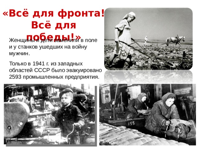 «Всё для фронта! Всё для победы!» Женщины и дети заменили в поле и у станков ушедших на войну мужчин. Только в 1941 г. из западных областей СССР было эвакуировано 2593 промышленных предприятия.  