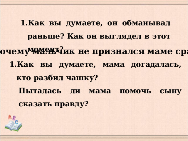 Как вы думаете, он обманывал раньше? Как он выглядел в этот момент? Почему мальчик не признался маме сразу? Как вы думаете, мама догадалась, кто разбил чашку? Пыталась ли мама помочь сыну сказать правду? 