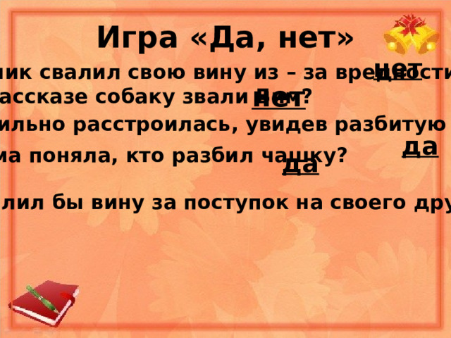 Игра «Да, нет» нет - Мальчик свалил свою вину из – за вредности? нет - В рассказе собаку звали Бим? - Мама сильно расстроилась, увидев разбитую чашку? да - Мама поняла, кто разбил чашку? да - Ты свалил бы вину за поступок на своего друга? 