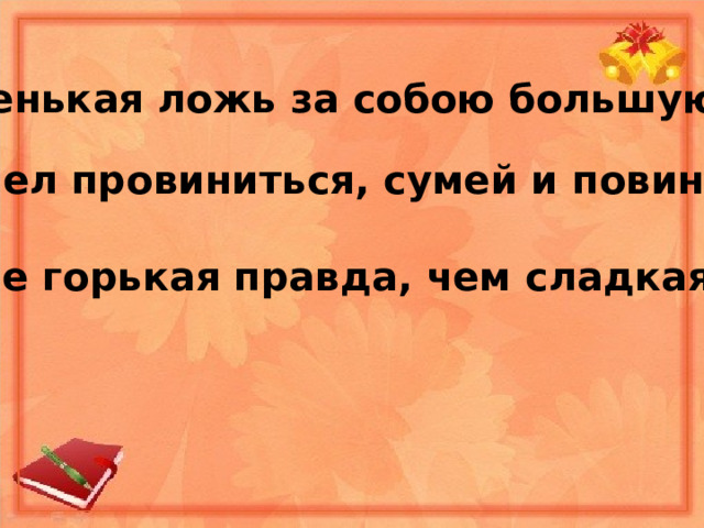 1. Маленькая ложь за собою большую ведёт. 2. Сумел провиниться, сумей и повиниться. 3. Лучше горькая правда, чем сладкая ложь. 