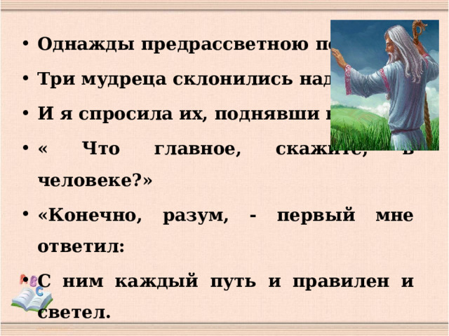 Однажды предрассветною порой Три мудреца склонились надо мной; И я спросила их, поднявши веки: « Что главное, скажите, в человеке?» «Конечно, разум, - первый мне ответил: С ним каждый путь и правилен и светел. « Благодарю, что просветил меня» Я поклонилась, голову склоняя.  