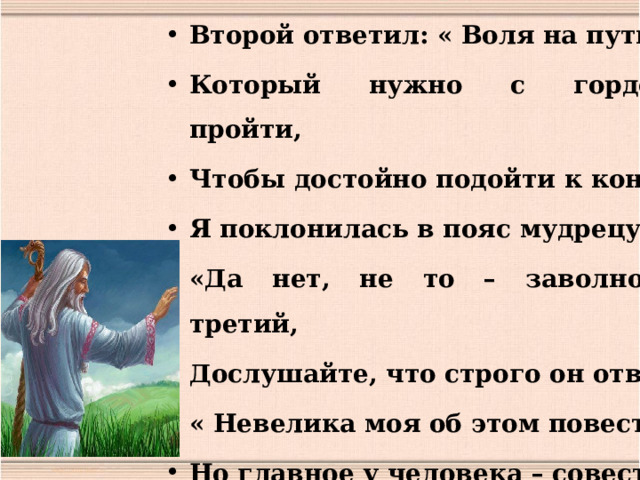 Второй ответил: « Воля на пути, Который нужно с гордостью пройти, Чтобы достойно подойти к концу» Я поклонилась в пояс мудрецу. «Да нет, не то – заволновался третий, Дослушайте, что строго он ответил: « Невелика моя об этом повесть: Но главное у человека – совесть». 