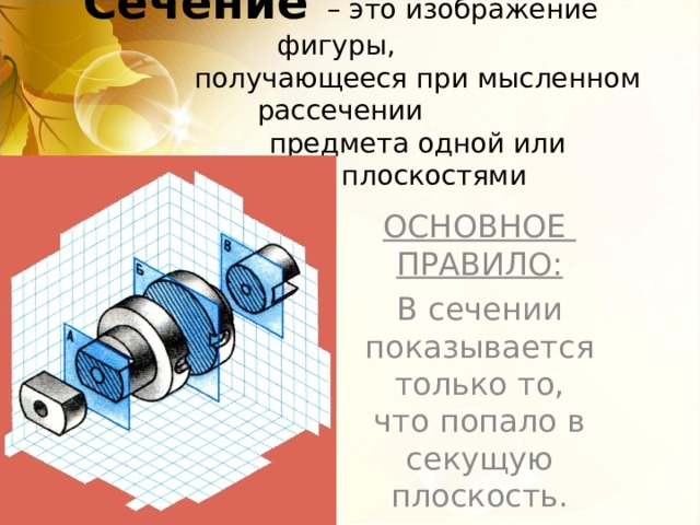 Сечение  – это изображение фигуры,  получающееся при мысленном рассечении  предмета одной или несколькими плоскостями ОСНОВНОЕ ПРАВИЛО : В сечении показывается только то, что попало в секущую плоскость.   