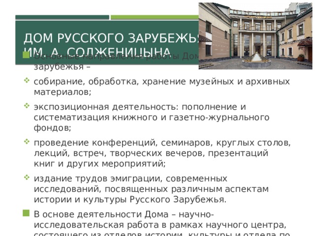 Дом русского зарубежья  им. А. Солженицына Основные направления работы Дома русского зарубежья – собирание, обработка, хранение музейных и архивных материалов; экспозиционная деятельность: пополнение и систематизация книжного и газетно-журнального фондов; проведение конференций, семинаров, круглых столов, лекций, встреч, творческих вечеров, презентаций книг и других мероприятий; издание трудов эмиграции, современных исследований, посвященных различным аспектам истории и культуры Русского Зарубежья. В основе деятельности Дома – научно-исследовательская работа в рамках научного центра, состоящего из отделов истории, культуры и отдела по изучению наследия А.И.Солженицына. 