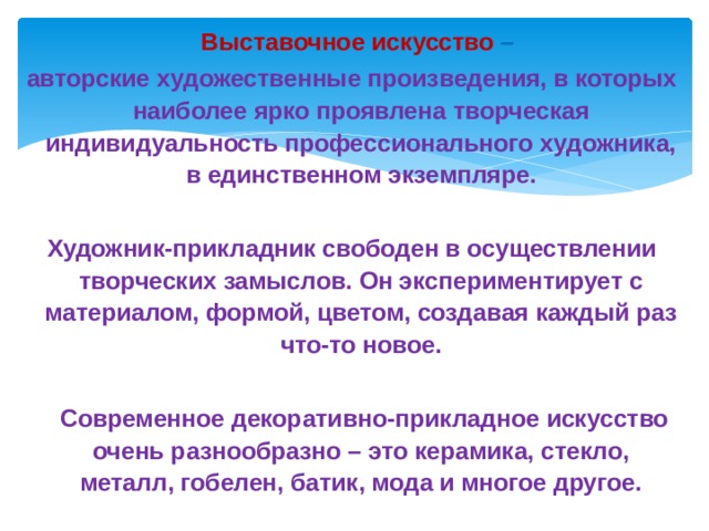   Выставочное искусство – авторские художественные произведения, в которых наиболее ярко проявлена творческая индивидуальность профессионального художника, в единственном экземпляре.  Художник-прикладник свободен в осуществлении творческих замыслов. Он экспериментирует с материалом, формой, цветом, создавая каждый раз что-то новое.    Современное декоративно-прикладное искусство очень разнообразно – это керамика, стекло, металл, гобелен, батик, мода и многое другое. 