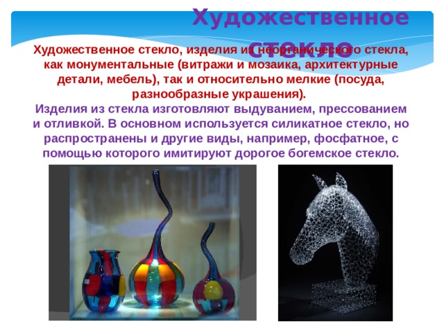 Художественное стекло Художественное стекло, изделия из неорганического стекла, как монументальные (витражи и мозаика, архитектурные детали, мебель), так и относительно мелкие (посуда, разнообразные украшения). Изделия из стекла изготовляют выдуванием, прессованием и отливкой. В основном используется силикатное стекло, но распространены и другие виды, например, фосфатное, с помощью которого имитируют дорогое богемское стекло. 