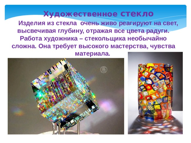 Художественное стекло   Изделия из стекла очень живо реагируют на свет, высвечивая глубину, отражая все цвета радуги. Работа художника – стекольщика необычайно сложна. Она требует высокого мастерства, чувства материала. 