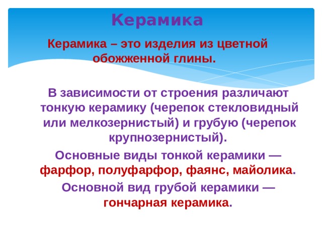  Керамика  Керамика – это изделия из цветной обожженной глины.  В зависимости от строения различают тонкую керамику (черепок стекловидный или мелкозернистый) и грубую (черепок крупнозернистый).  Основные виды тонкой керамики — фарфор, полуфарфор, фаянс, майолика .  Основной вид грубой керамики — гончарная керамика .   