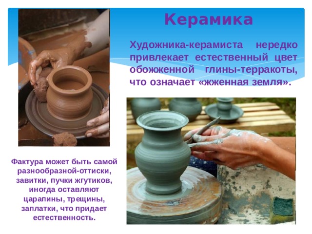  Керамика Художника-керамиста нередко привлекает естественный цвет обожженной глины-терракоты, что означает «жженная земля». Фактура может быть самой разнообразной-оттиски, завитки, пучки жгутиков, иногда оставляют царапины, трещины, заплатки, что придает естественность. 