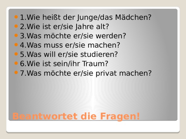 1.Wie heißt der Junge/das Mädchen? 2.Wie ist er/sie Jahre alt? 3.Was möchte er/sie werden? 4.Was muss er/sie machen? 5.Was will er/sie studieren? 6.Wie ist sein/ihr Traum? 7.Was möchte er/sie privat machen? Beantwortet die Fragen! 