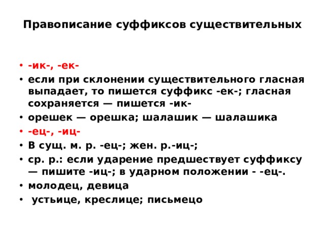 Правописание суффиксов существительных   -ик-, -ек- если при склонении существительного гласная выпадает, то пишется суффикс -ек-; гласная сохраняется — пишется -ик- орешек — орешка; шалашик — шалашика -ец-, -иц- В сущ. м. р. -ец-; жен. р.-иц-; ср. р.: если ударение предшествует суффиксу — пишите -иц-; в ударном положении - -ец-. молодец, девица  устьице, креслице; письмецо 