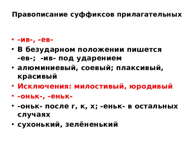 Правописание суффиксов прилагательных   -ив-, -ев- В безударном положении пишется -ев-; -ив- под ударением алюминиевый, соевый; плаксивый, красивый Исключения: милостивый, юродивый -оньк-, -еньк- -оньк- после г, к, х; -еньк- в остальных случаях сухонький, зелёненький 