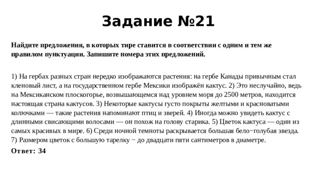 Задание №21 Найдите предложения, в которых тире ставится в соответствии с одним и тем же правилом пунктуации. Запишите номера этих предложений.   1) На гербах разных стран нередко изображаются растения: на гербе Канады привычным стал кленовый лист, а на государственном гербе Мексики изображён кактус. 2) Это неслучайно, ведь на Мексиканском плоскогорье, возвышающемся над уровнем моря до 2500 метров, находится настоящая страна кактусов. 3) Некоторые кактусы густо покрыты желтыми и красноватыми колючками — такие растения напоминают птиц и зверей. 4) Иногда можно увидеть кактус с длинными свисающими волосами — он похож на голову старика. 5) Цветок кактуса — один из самых красивых в мире. 6) Среди ночной темноты раскрывается большая бело−голубая звезда. 7) Размером цветок с большую тарелку − до двадцати пяти сантиметров в диаметре. Ответ: 34   