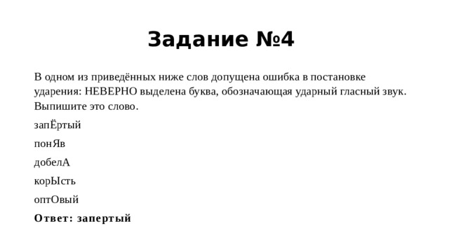 Задание №4 В одном из приведённых ниже слов допущена ошибка в постановке ударения: НЕВЕРНО выделена буква, обозначающая ударный гласный звук. Выпишите это слово. запЁртый понЯв добелА корЫсть оптОвый Ответ: запертый 