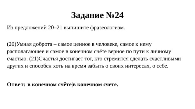 Задание №24 Из предложений 20–21 выпишите фразеологизм.  (20)Умная доброта – самое ценное в человеке, самое к нему располагающее и самое в конечном счёте верное по пути к личному счастью. (21)Счастья достигает тот, кто стремится сделать счастливыми других и способен хоть на время забыть о своих интересах, о себе. Ответ: в конечном счёте|в конечном счете. 