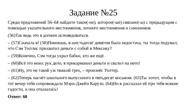 Задание №25 Среди предложений 56–64 найдите такое(-ие), которое(-ые) связано(-ы) с предыдущим с помощью указательного местоимения, личного местоимения и синонимов. (56)Так ведь это я должен исповедоваться. – (57)Сначала я! (58)Помнишь, в шестьдесят девятом была недостача, ты  тогда подумал, что Сэм Уиллис прихватил деньги с собой в Мексику? – (59)Конечно, Сэм тогда украл бабки, кто же ещё. – (60)Всё это моих рук дело, я прикарманил деньги и свалил на него! – (61)Ну, это не такой уж тяжкий грех, – произнёс Уолтер. – (62)Теперь насчёт школьного выпускного в пятьдесят восьмом. (63)Ты  хотел, чтобы в тот вечер тебя сопровождала Мэри-Джейн Карузо. (64)Но я  рассказал ей про тебя всякие гадости, и она отказалась! Ответ: 60 