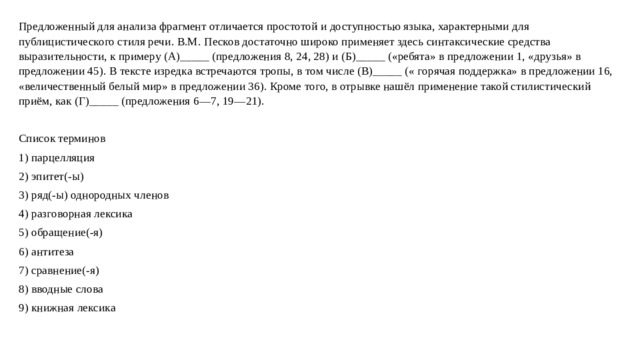 Предложенный для анализа фрагмент отличается простотой и доступностью языка, характерными для публицистического стиля речи. В.М. Песков достаточно широко применяет здесь синтаксические средства выразительности, к примеру (А)_____ (предложения 8, 24, 28) и (Б)_____ («ребята» в предложении 1, «друзья» в предложении 45). В тексте изредка встречаются тропы, в том числе (В)_____ (« горячая поддержка» в предложении 16, «величественный белый мир» в предложении 36). Кроме того, в отрывке нашёл применение такой стилистический приём, как (Г)_____ (предложения 6—7, 19—21). Список терминов 1) парцелляция 2) эпитет(-ы) 3) ряд(-ы) однородных членов 4) разговорная лексика 5) обращение(-я) 6) антитеза 7) сравнение(-я) 8) вводные слова 9) книжная лексика   