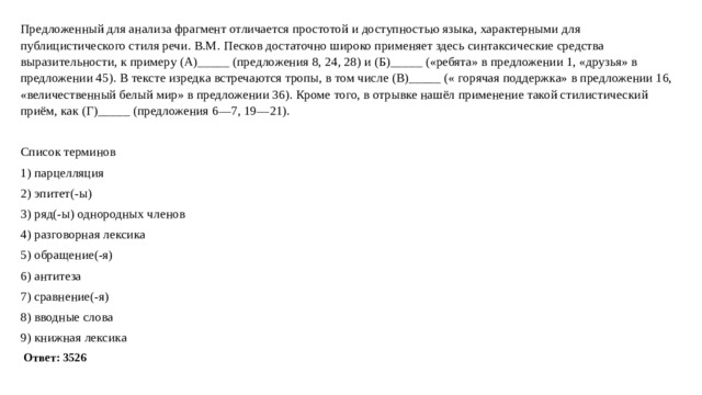 Предложенный для анализа фрагмент отличается простотой и доступностью языка, характерными для публицистического стиля речи. В.М. Песков достаточно широко применяет здесь синтаксические средства выразительности, к примеру (А)_____ (предложения 8, 24, 28) и (Б)_____ («ребята» в предложении 1, «друзья» в предложении 45). В тексте изредка встречаются тропы, в том числе (В)_____ (« горячая поддержка» в предложении 16, «величественный белый мир» в предложении 36). Кроме того, в отрывке нашёл применение такой стилистический приём, как (Г)_____ (предложения 6—7, 19—21). Список терминов 1) парцелляция 2) эпитет(-ы) 3) ряд(-ы) однородных членов 4) разговорная лексика 5) обращение(-я) 6) антитеза 7) сравнение(-я) 8) вводные слова 9) книжная лексика   Ответ: 3526 