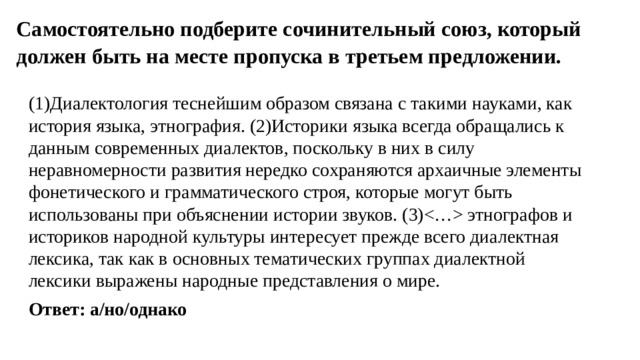 Самостоятельно подберите сочинительный союз, который должен быть на месте пропуска в третьем предложении.   (1)Диалектология теснейшим образом связана с такими науками, как история языка, этнография. (2)Историки языка всегда обращались к данным современных диалектов, поскольку в них в силу неравномерности развития нередко сохраняются архаичные элементы фонетического и грамматического строя, которые могут быть использованы при объяснении истории звуков. (3) этнографов и историков народной культуры интересует прежде всего диалектная лексика, так как в основных тематических группах диалектной лексики выражены народные представления о мире. Ответ: а/но/однако 