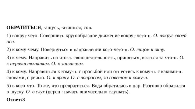 ОБРАТИТЬСЯ , -ащусь, -атишься; сов. 1) вокруг чего. Совершить кругообразное движение вокруг чего-н. О. вокруг своей оси. 2) к кому-чему. Повернуться в направлении кого-чего-н. О. лицом к окну. 3) к чему. Направить на что-л. свою деятельность, приняться, взяться за что-н. О. к первоисточникам. О. к занятиям. 4) к кому. Направиться к кому-н. с просьбой или отнестись к кому-н. с какими-н. словами, с речью. О. к врачу. О. с вопросом, за советом к кому-н. 5) в кого-что. То же, что превратиться. Вода обратилась в пар. Разговор обратился в шутку. О. в слух (перен.: начать внимательно слушать). Ответ:3   