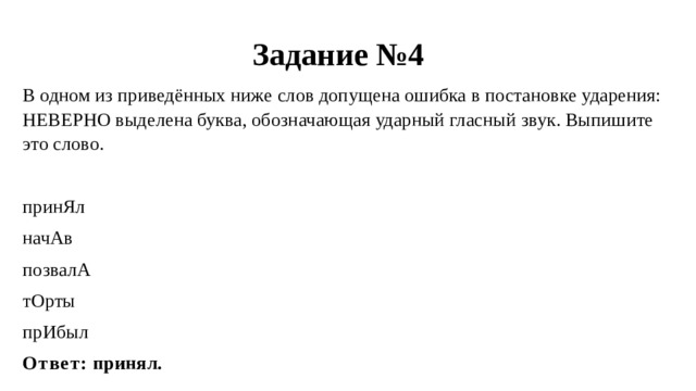 Задание №4 В одном из приведённых ниже слов допущена ошибка в постановке ударения: НЕВЕРНО выделена буква, обозначающая ударный гласный звук. Выпишите это слово. принЯл начАв позвалА тОрты прИбыл Ответ: принял. 