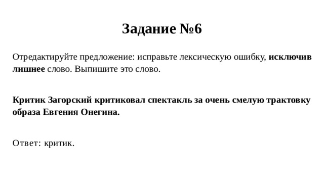 Задание №6 Отредактируйте предложение: исправьте лексическую ошибку, исключив лишнее слово. Выпишите это слово. Критик Загорский критиковал спектакль за очень смелую трактовку образа Евгения Онегина. Ответ: критик. 