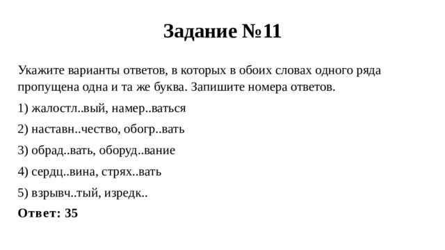 Задание №11 Укажите варианты ответов, в которых в обоих словах одного ряда пропущена одна и та же буква. Запишите номера ответов. 1) жалостл..вый, намер..ваться 2) наставн..чество, обогр..вать 3) обрад..вать, оборуд..вание 4) сердц..вина, стрях..вать 5) взрывч..тый, изредк.. Ответ: 35 