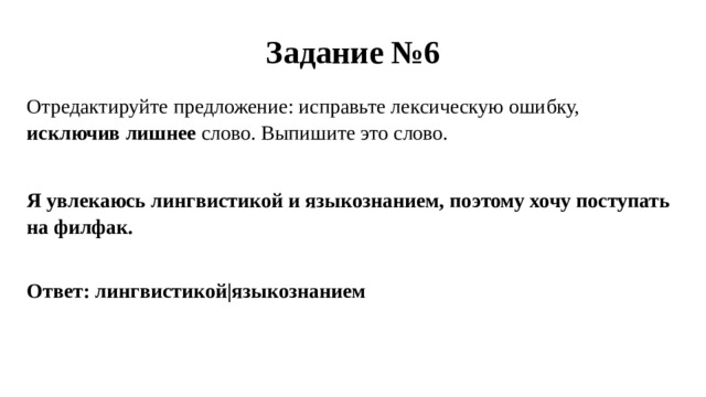 Задание №6 Отредактируйте предложение: исправьте лексическую ошибку, исключив лишнее слово. Выпишите это слово. Я увлекаюсь лингвистикой и языкознанием, поэтому хочу поступать на филфак. Ответ: лингвистикой|языкознанием 