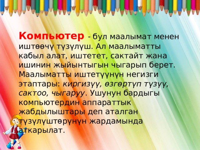 Компьютер  - бул маалымат менен иштөөчү түзүлүш. Ал маалыматты кабыл алат, иштетет, сактайт жана ишинин жыйынтыгын чыгарып берет. Маалыматты иштетүүнүн негизги этаптары: киргизүү, өзгөртүп түзүү, сактоо, чыгаруу . Ушунун бардыгы компьютердин аппараттык жабдылыштары деп аталган түзүлүштөрүнүн жардамында аткарылат. 