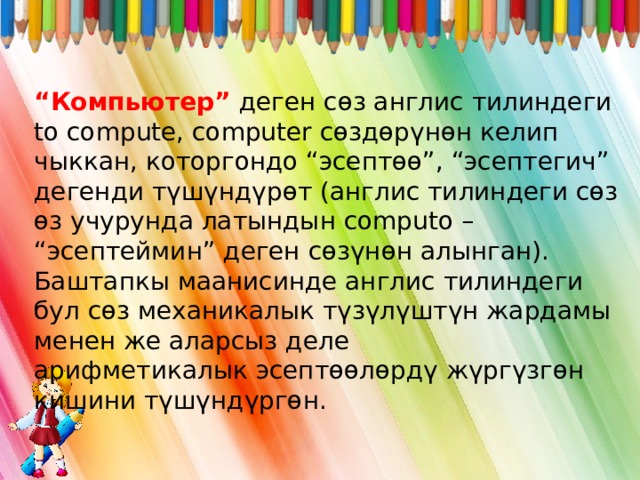 “ Компьютер” деген сөз англис тилиндеги to compute, computer сөздөрүнөн келип чыккан, которгондо “эсептөө”, “эсептегич” дегенди түшүндүрөт (англис тилиндеги сөз өз учурунда латындын computo – “эсептеймин” деген сөзүнөн алынган). Баштапкы маанисинде англис тилиндеги бул сөз механикалык түзүлүштүн жардамы менен же аларсыз деле арифметикалык эсептөөлөрдү жүргүзгөн кишини түшүндүргөн. 