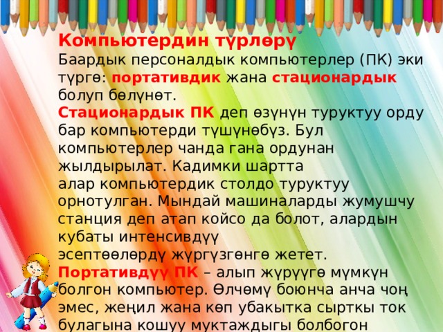 Компьютердин түрлөрү Баардык персоналдык компьютерлер (ПК) эки түргө: портативдик жана стационардык болуп бөлүнөт. Стационардык ПК деп өзүнүн туруктуу орду бар компьютерди түшүнөбүз. Бул компьютерлер чанда гана ордунан жылдырылат. Кадимки шартта алар компьютердик столдо туруктуу орнотулган. Мындай машиналарды жумушчу станция деп атап койсо да болот, алардын кубаты интенсивдүү эсептөөлөрдү жүргүзгөнгө жетет. Портативдүү ПК – алып жүрүүгө мүмкүн болгон компьютер. Өлчөмү боюнча анча чоң эмес, жеңил жана көп убакытка сырткы ток булагына кошуу муктaждыгы болбогон компьютерлер. Буларга ноутбук, нетбук жана планшеттер кирет 