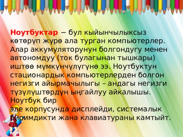 Ноутбуктар − бул кыйынчылыксыз көтөрүп жүрө ала турган компьютерлер. Алар аккумуляторунун болгондугу менен автономдуу (ток булагынан тышкары) иштөө мүмкүнчүлүгүнө ээ. Ноутбуктун стационардык компьютерлерден болгон негизги айырмачылыгы – андагы негизги түзүлүштөрдүн ыңгайлуу айкалышы. Ноутбук бир эле корпусунда дисплейди, системалык биримдикти жана клавиатураны камтыйт. 